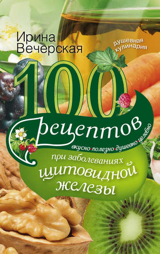 Ирина Вечерская, 100 рецептов при заболеваниях щитовидной железы. Вкусно, полезно, душевно, целебно