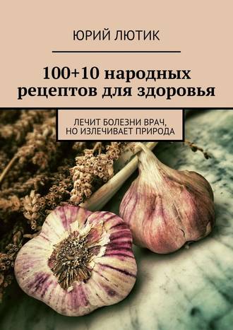 Юрий Лютик, 100+10 народных рецептов для здоровья