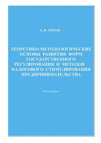 Алексей Титов Теоретико-методологические основы развития форм государственного регулирования и методов налогового стимулирования предпринимательства
