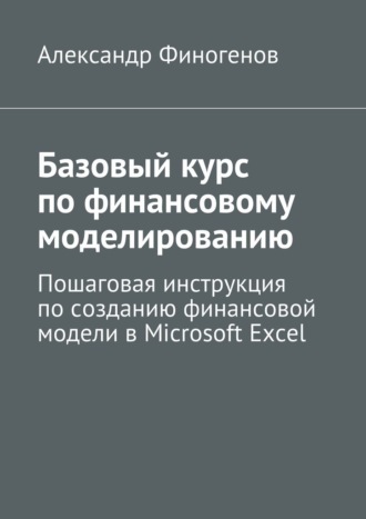 Александр Финогенов, Базовый курс по финансовому моделированию. Пошаговая инструкция по созданию финансовой модели в Microsoft Excel