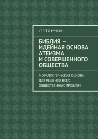 Сергей Ручкин Библия – идейная основа атеизма и совершенного общества. Моралистическая основа для решения всех общественных проблем