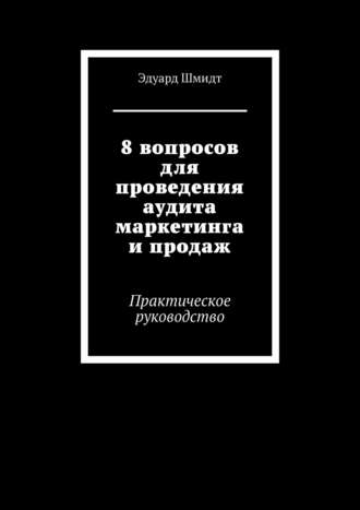 Эдуард Шмидт, 8 вопросов для проведения аудита маркетинга и продаж. Практическое руководство