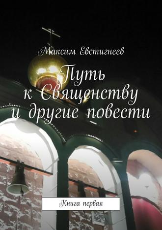 Максим Евстигнеев, Путь к Священству и другие повести. Книга первая