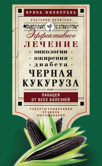 Ирина Филиппова, Черная кукуруза, или Панацея от всех болезней. Эффективное лечение онкологии, ожирения, диабета…