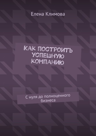 Елена Климова, Как построить успешную компанию. С нуля до полноценного бизнеса