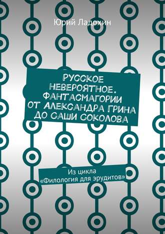 Русское невероятное. Фантасмагории от Александра Грина до Саши Соколова. Из цикла «Филология для эрудитов» Юрий Ладохин, Русское невероятное. Фантасмагории от Александра Грина до Саши Соколова. Из цикла «Филология для эрудитов»