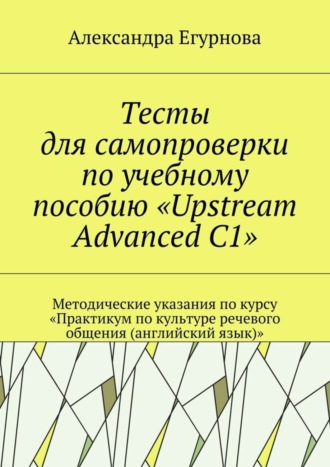 Александра Егурнова, Тесты для самопроверки по учебному пособию «Upstream Advanced C1». Методические указания по курсу «Практикум по культуре речевого общения (английский язык)»