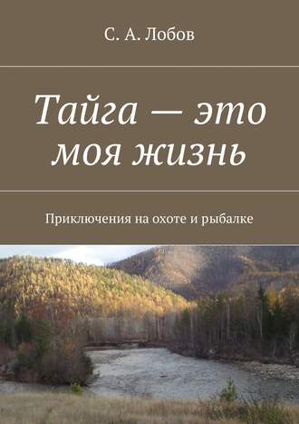 С. Лобов, Тайга – это моя жизнь. Приключения на охоте и рыбалке