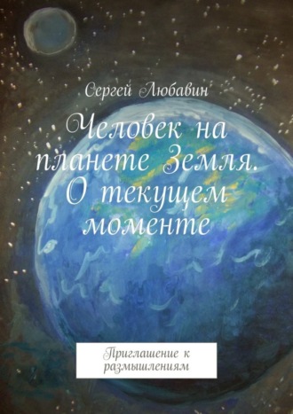 Сергей Любавин, Человек на планете Земля. О текущем моменте. Приглашение к размышлениям