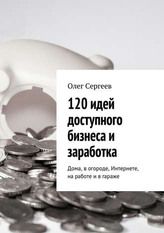 Олег Сергеев, 120 идей доступного бизнеса и заработка. Дома, в огороде, Интернете, на работе и в гараже