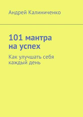 Андрей Калиниченко, 101 мантра на успех. Как улучшать себя каждый день