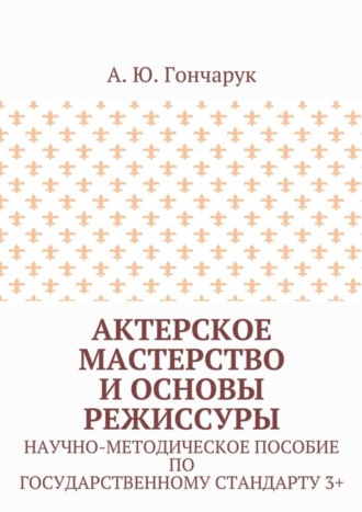 А. Гончарук, Актерское мастерство и основы режиссуры. Научно-методическое пособие по государственному стандарту 3+