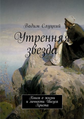Утренняя звезда. Книга о жизни и личности Иисуса Христа Вадим Слуцкий, Утренняя звезда. Книга о жизни и личности Иисуса Христа