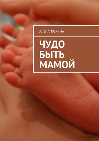 Алёна Тюрина, Чудо быть мамой. Самое важное, что нужно знать заранее о беременности и рождении нового человека