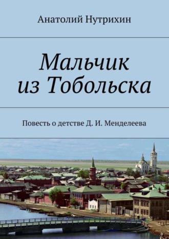 Мальчик из Тобольска. Повесть о детстве Д. И. Менделеева Анатолий Нутрихин, Мальчик из Тобольска. Повесть о детстве Д. И. Менделеева