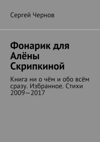 Сергей Чернов, Фонарик для Алёны Скрипкиной. Книга ни о чём и обо всём сразу. Избранное. Стихи 2009—2017