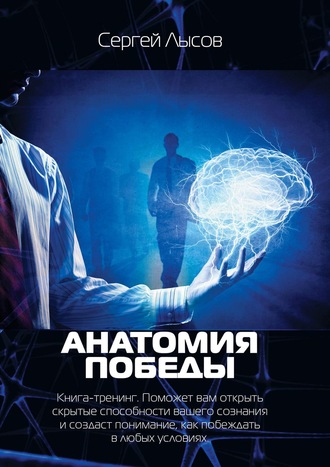 Сергей Лысов, Анатомия победы. Книга-тренинг. Поможет вам открыть скрытые способности вашего сознания и создаст понимание, как побеждать в любых условиях