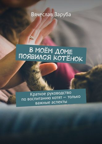 Вячеслав Заруба, В моём доме появился котёнок. Краткое руководство по воспитанию котят – только важные аспекты