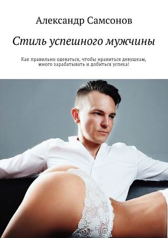 Александр Самсонов, Стиль успешного мужчины. Как правильно одеваться, чтобы нравиться девушкам, много зарабатывать и добиться успеха!