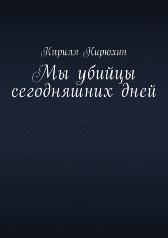 Кирилл Кирюхин, Мы убийцы сегодняшних дней