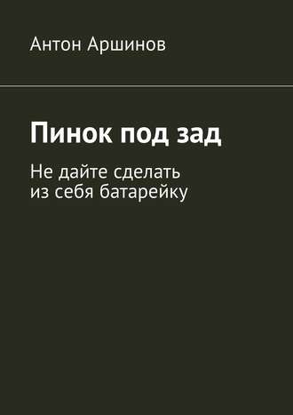 Антон Аршинов, Пинок под зад. Не дайте сделать из себя батарейку