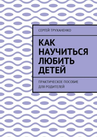 Сергей Труханенко, Как научиться любить детей. Практическое пособие для родителей