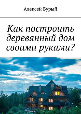 Алексей Бурый, Как построить деревянный дом своими руками?