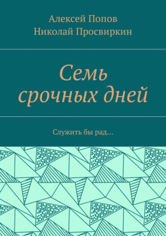 Семь срочных дней. Служить бы рад… Алексей Попов, Николай Просвиркин, Семь срочных дней. Служить бы рад…