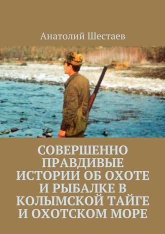Анатолий Шестаев, Совершенно правдивые истории об охоте и рыбалке в Колымской тайге и Охотском море