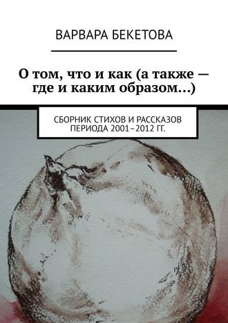 Варвара Бекетова, О том, что и как (а так же – где и каким образом…). Сборник стихов и рассказов периода 2001–2012 гг.