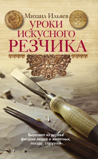 Михаил Ильяев, Уроки искусного резчика. Вырезаем из дерева фигурки людей и животных, посуду, статуэтки