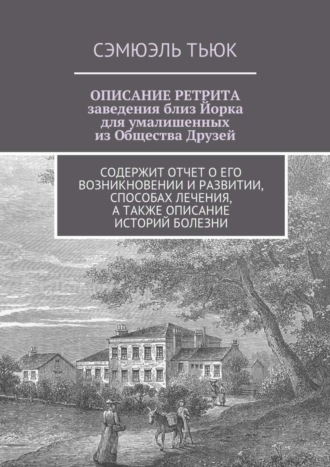 Сэмюэль Тьюк, ОПИСАНИЕ РЕТРИТА, заведения близ Йорка для умалишенных из Общества Друзей. Содержит отчет о его возникновении и развитии, способах лечения, а также описание историй болезни