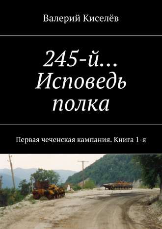 Валерий Киселёв, 245-й… Исповедь полка. Первая чеченская кампания. Книга 1-я