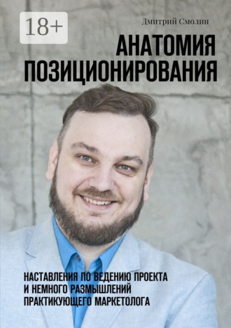 Анатомия позиционирования. Наставления по ведению проекта и немного размышлений практикующего маркетолога Дмитрий Смолин, Анатомия позиционирования. Наставления по ведению проекта и немного размышлений практикующего маркетолога