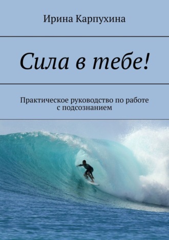 Сила в тебе! Практическое руководство по работе с подсознанием Ирина Карпухина, Сила в тебе! Практическое руководство по работе с подсознанием