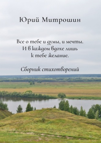 Юрий Митрошин, Все о тебе и думы, и мечты. И в каждом вдохе лишь к тебе желание. Сборник стихотворений