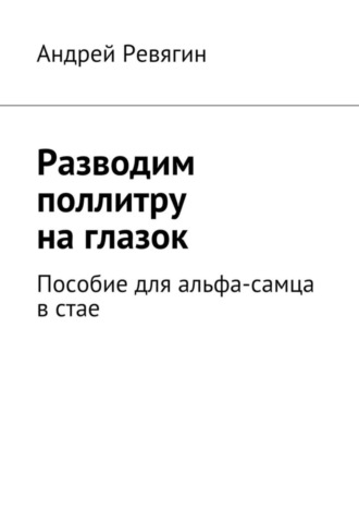 Андрей Ревягин, Разводим поллитру на глазок. Пособие для альфа-самца в стае