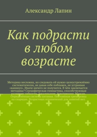 Как подрасти в любом возрасте. Методика несложна, но следовать ей нужно целеустремлённо систематически, не давая себе поблажек, не устраивая «каникул». Иначе ничего не получится. В чём заключается методика? Специфическая гимнастика, способствующая развитию гибкости. Закаливание. Аутотренинг. Массаж. Определённая система питания. Постоянная тренировка на снарядах. Возрастных ограничений для занятий нет. Александр Лапин, Как подрасти в любом возрасте. Методика несложна, но следовать ей нужно целеустремлённо систематически, не давая себе поблажек, не устраивая «каникул». Иначе ничего не получится. В чём заключается методика? Специфическая гимнастика, способствующая развитию гибкости. Закаливание. Аутотренинг. Массаж. Определённая система питания. Постоянная тренировка на снарядах. Возрастных ограничений для занятий нет.