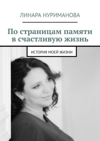 Линара Нуриманова, По страницам памяти в счастливую жизнь. История моей жизни