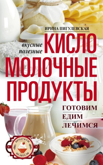 Ирина Пигулевская, Кисломолочные продукты вкусные, целебные. Готовим, едим, лечимся