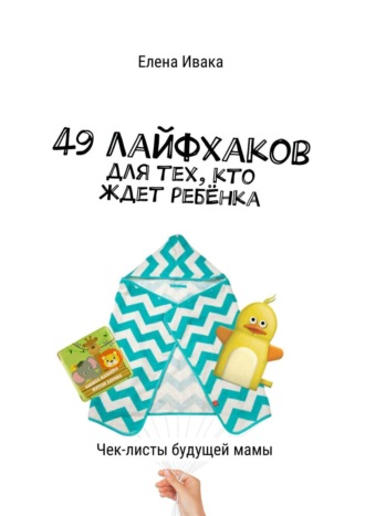 Елена Ивака, 49 лайфхаков для тех, кто ждет ребёнка. Чек-листы будущей мамы