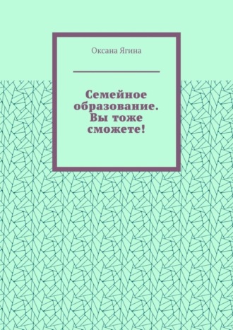 Оксана Ягина, Семейное образование. Вы тоже сможете! Как начать обучать своих детей самостоятельно дома