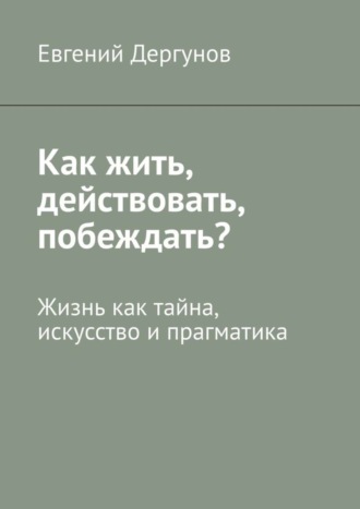 Евгений Дергунов, Как жить, действовать, побеждать? Жизнь как тайна, искусство и прагматика