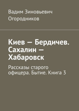 Вадим Огородников, Киев – Бердичев. Сахалин – Хабаровск. Рассказы старого офицера. Бытие. Книга 3