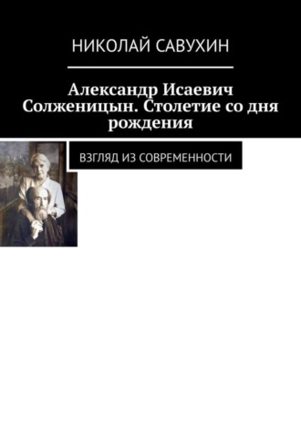 Николай Савухин, Александр Исаевич Солженицын. Столетие со дня рождения. Взгляд из современности