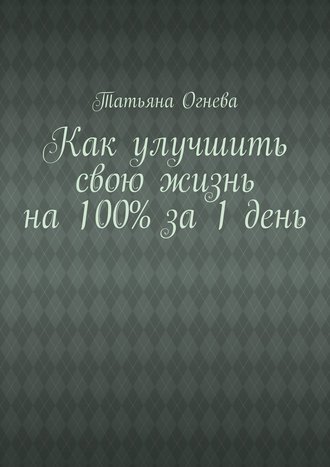 Татьяна Огнева, Как улучшить свою жизнь на 100% за 1 день