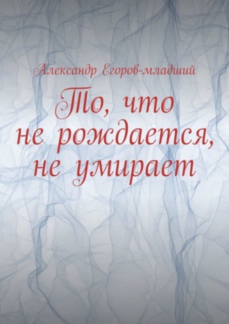 Александр Егоров-младший, То, что не рождается, не умирает