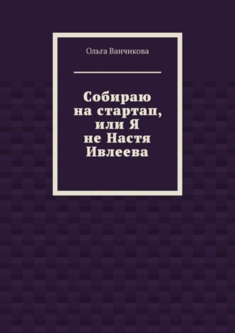 Cобираю на стартап, или Я не Настя Ивлеева Ольга Ванчикова, Cобираю на стартап, или Я не Настя Ивлеева