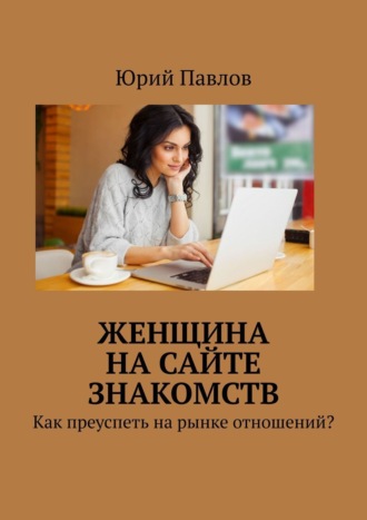 Юрий Павлов, Женщина на сайте знакомств. Как преуспеть на рынке отношений?