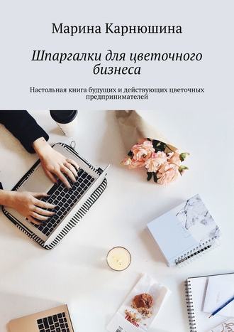 Марина Карнюшина, Шпаргалки для цветочного бизнеса. Настольная книга будущих и действующих цветочных предпринимателей